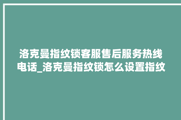 洛克曼指纹锁客服售后服务热线电话_洛克曼指纹锁怎么设置指纹 。洛克