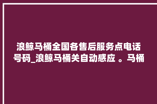 浪鲸马桶全国各售后服务点电话号码_浪鲸马桶关自动感应 。马桶