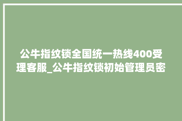 公牛指纹锁全国统一热线400受理客服_公牛指纹锁初始管理员密码忘了 。公牛