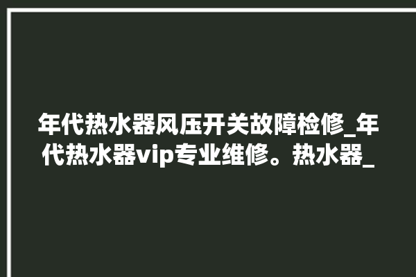 年代热水器风压开关故障检修_年代热水器vip专业维修。热水器_年代