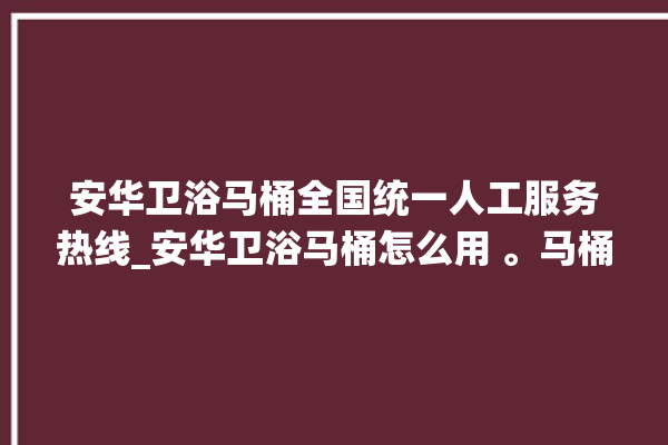 安华卫浴马桶全国统一人工服务热线_安华卫浴马桶怎么用 。马桶