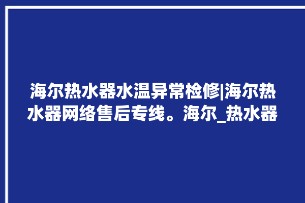 海尔热水器水温异常检修|海尔热水器网络售后专线。海尔_热水器