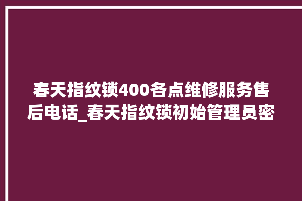 春天指纹锁400各点维修服务售后电话_春天指纹锁初始管理员密码忘了 。春天