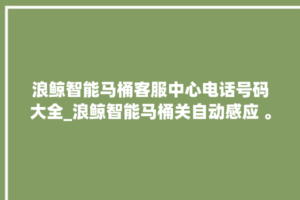 浪鲸智能马桶客服中心电话号码大全_浪鲸智能马桶关自动感应 。马桶