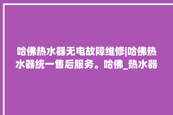 哈佛热水器无电故障维修|哈佛热水器统一售后服务。哈佛_热水器