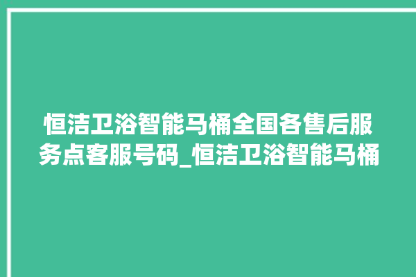 恒洁卫浴智能马桶全国各售后服务点客服号码_恒洁卫浴智能马桶关自动感应 。马桶