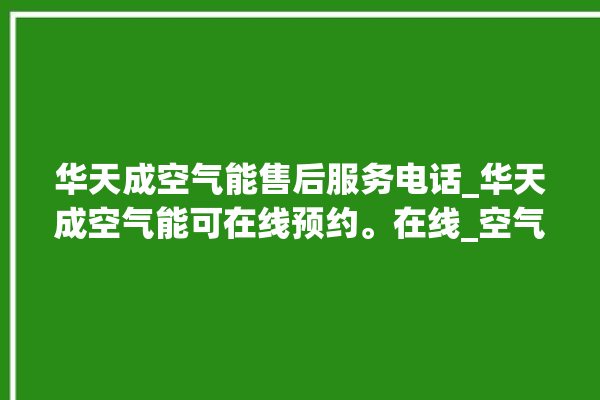 华天成空气能售后服务电话_华天成空气能可在线预约。在线_空气