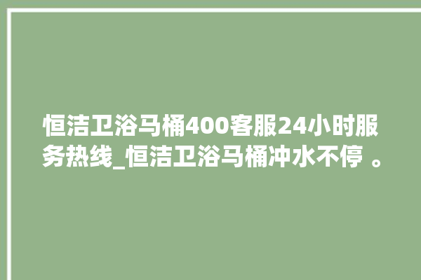 恒洁卫浴马桶400客服24小时服务热线_恒洁卫浴马桶冲水不停 。马桶