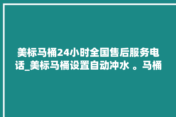 美标马桶24小时全国售后服务电话_美标马桶设置自动冲水 。马桶