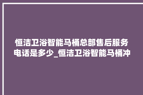 恒洁卫浴智能马桶总部售后服务电话是多少_恒洁卫浴智能马桶冲水不停 。马桶