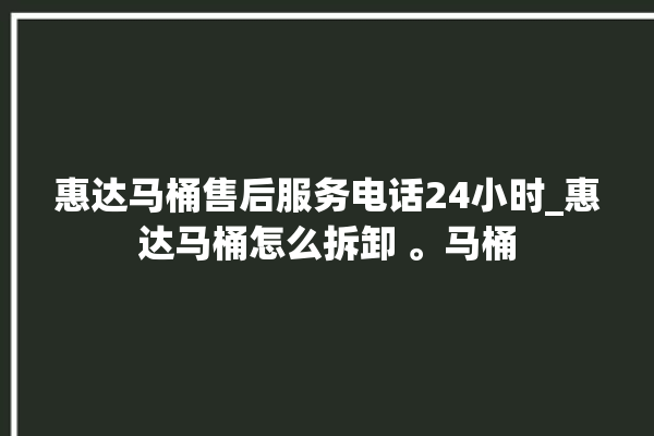 惠达马桶售后服务电话24小时_惠达马桶怎么拆卸 。马桶