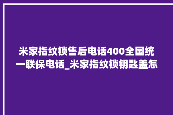 米家指纹锁售后电话400全国统一联保电话_米家指纹锁钥匙盖怎么打开 。电话