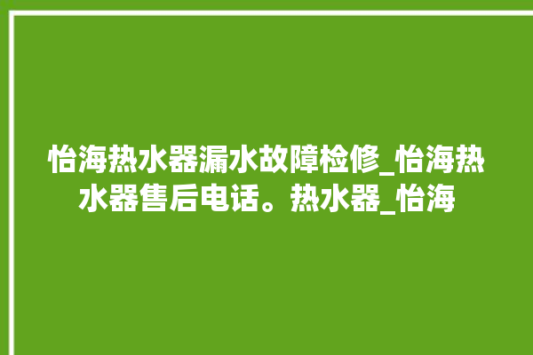 怡海热水器漏水故障检修_怡海热水器售后电话。热水器_怡海