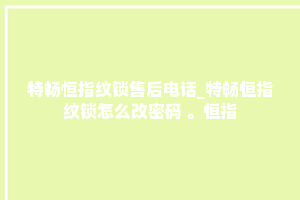 特畅恒指纹锁售后电话_特畅恒指纹锁怎么改密码 。恒指