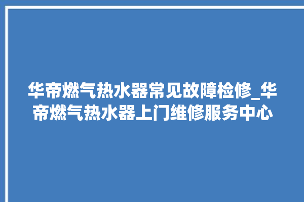 华帝燃气热水器常见故障检修_华帝燃气热水器上门维修服务中心。燃气热水器_华帝