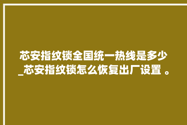 芯安指纹锁全国统一热线是多少_芯安指纹锁怎么恢复出厂设置 。指纹锁