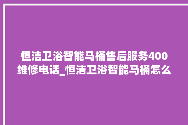 恒洁卫浴智能马桶售后服务400维修电话_恒洁卫浴智能马桶怎么用 。马桶