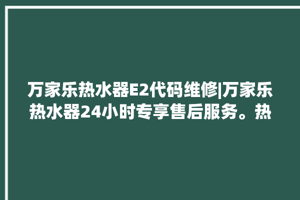 万家乐热水器E2代码维修|万家乐热水器24小时专享售后服务。热水器_售后服务