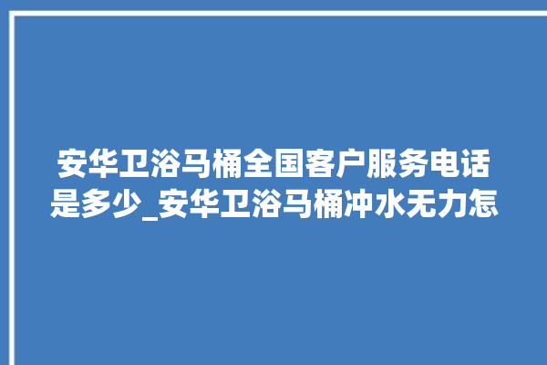 安华卫浴马桶全国客户服务电话是多少_安华卫浴马桶冲水无力怎么解决 。马桶