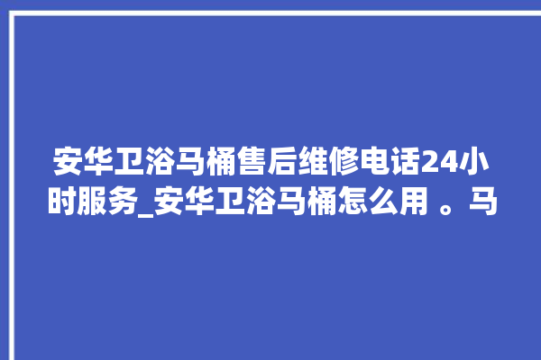 安华卫浴马桶售后维修电话24小时服务_安华卫浴马桶怎么用 。马桶