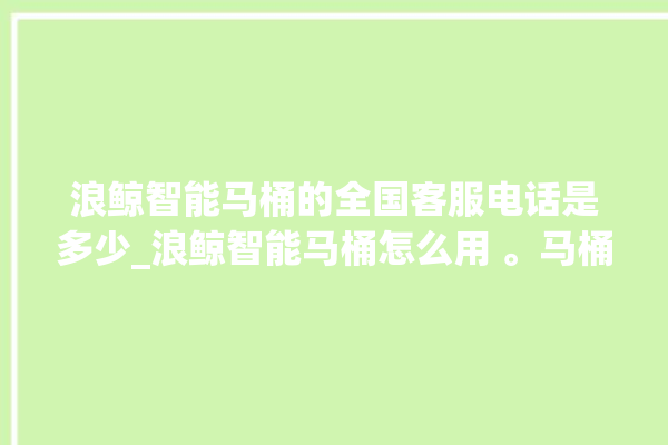 浪鲸智能马桶的全国客服电话是多少_浪鲸智能马桶怎么用 。马桶