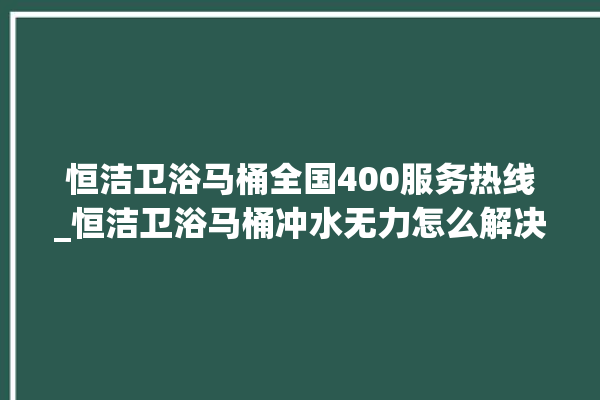 恒洁卫浴马桶全国400服务热线_恒洁卫浴马桶冲水无力怎么解决 。马桶