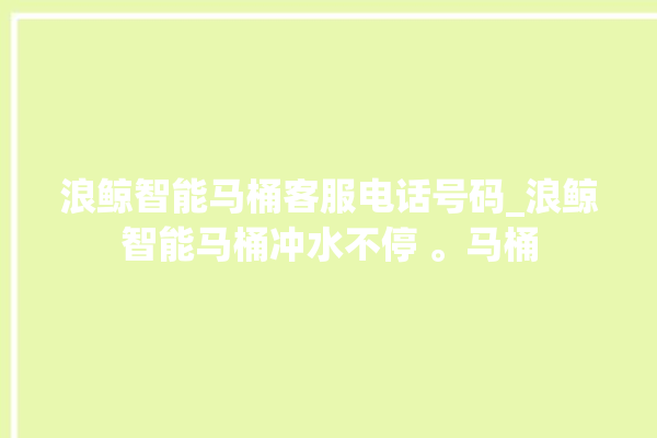 浪鲸智能马桶客服电话号码_浪鲸智能马桶冲水不停 。马桶