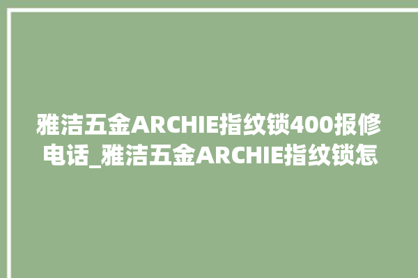 雅洁五金ARCHIE指纹锁400报修电话_雅洁五金ARCHIE指纹锁怎么设置指纹 。指纹锁