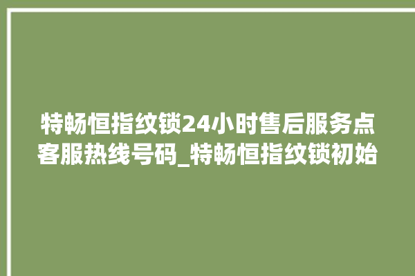 特畅恒指纹锁24小时售后服务点客服热线号码_特畅恒指纹锁初始管理员密码忘了 。恒指