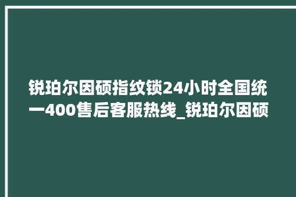 锐珀尔因硕指纹锁24小时全国统一400售后客服热线_锐珀尔因硕指纹锁怎么样 。指纹锁