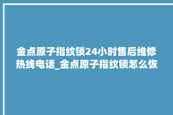 金点原子指纹锁24小时售后维修热线电话_金点原子指纹锁怎么恢复出厂设置 。原子