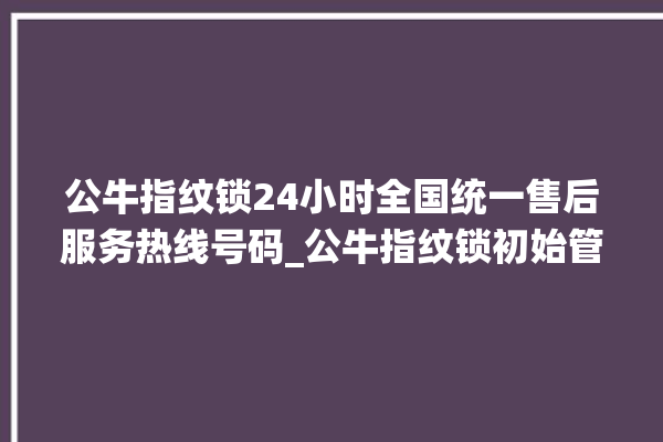 公牛指纹锁24小时全国统一售后服务热线号码_公牛指纹锁初始管理员密码忘了 。公牛