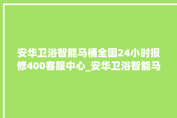 安华卫浴智能马桶全国24小时报修400客服中心_安华卫浴智能马桶冲水量怎么调节 。马桶