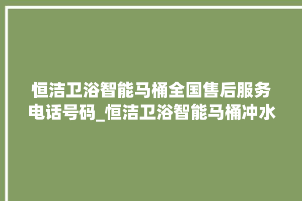 恒洁卫浴智能马桶全国售后服务电话号码_恒洁卫浴智能马桶冲水量怎么调节 。马桶