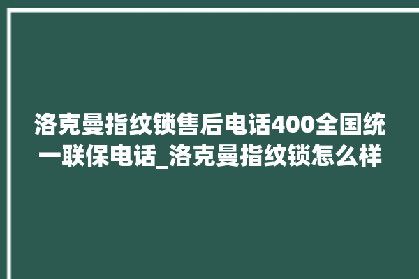 洛克曼指纹锁售后电话400全国统一联保电话_洛克曼指纹锁怎么样 。洛克