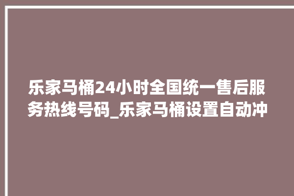 乐家马桶24小时全国统一售后服务热线号码_乐家马桶设置自动冲水 。马桶