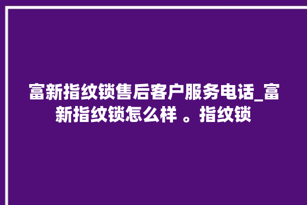 富新指纹锁售后客户服务电话_富新指纹锁怎么样 。指纹锁