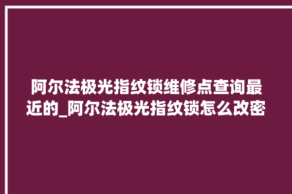 阿尔法极光指纹锁维修点查询最近的_阿尔法极光指纹锁怎么改密码 。阿尔法