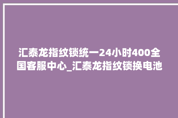 汇泰龙指纹锁统一24小时400全国客服中心_汇泰龙指纹锁换电池 。泰龙