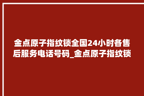 金点原子指纹锁全国24小时各售后服务电话号码_金点原子指纹锁怎么设置指纹 。原子