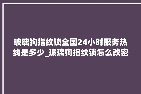 玻璃狗指纹锁全国24小时服务热线是多少_玻璃狗指纹锁怎么改密码 。玻璃