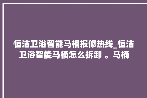 恒洁卫浴智能马桶报修热线_恒洁卫浴智能马桶怎么拆卸 。马桶