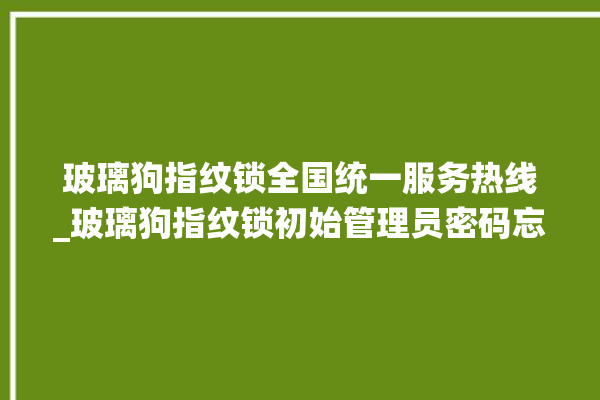 玻璃狗指纹锁全国统一服务热线_玻璃狗指纹锁初始管理员密码忘了 。玻璃