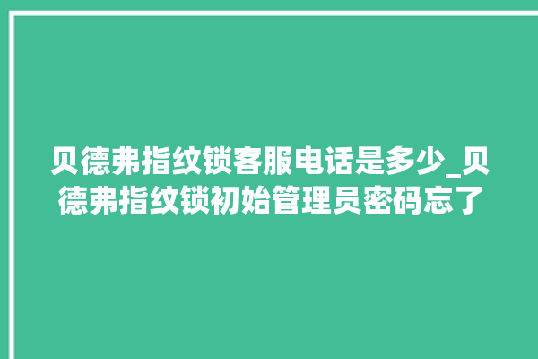 贝德弗指纹锁客服电话是多少_贝德弗指纹锁初始管理员密码忘了 。指纹锁