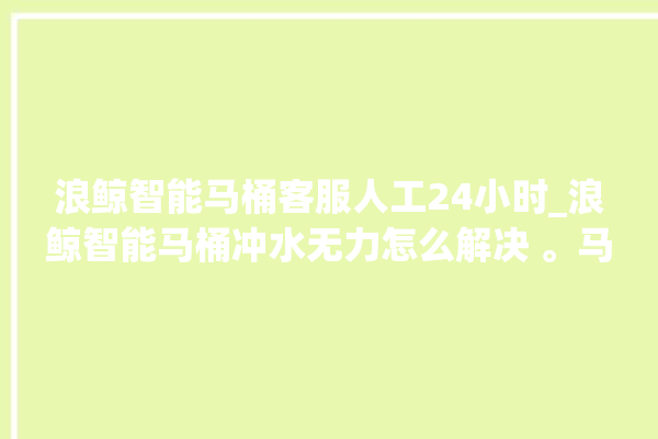 浪鲸智能马桶客服人工24小时_浪鲸智能马桶冲水无力怎么解决 。马桶