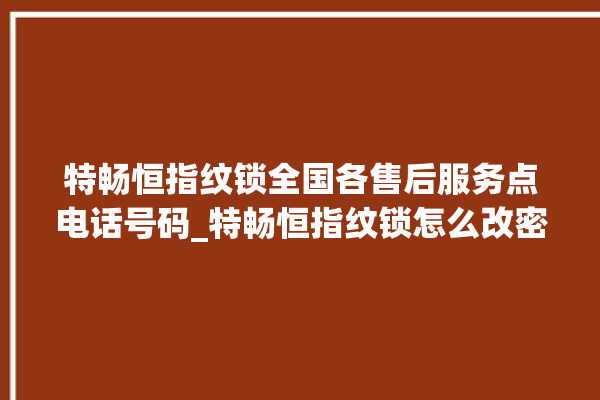 特畅恒指纹锁全国各售后服务点电话号码_特畅恒指纹锁怎么改密码 。恒指