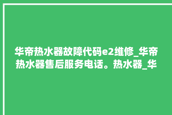 华帝热水器故障代码e2维修_华帝热水器售后服务电话。热水器_华帝