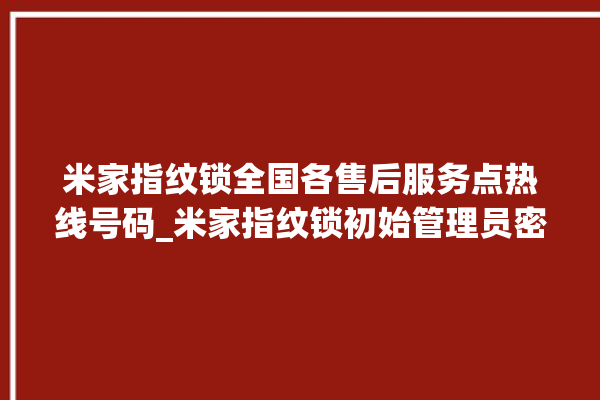 米家指纹锁全国各售后服务点热线号码_米家指纹锁初始管理员密码忘了 。指纹锁