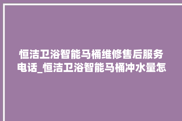 恒洁卫浴智能马桶维修售后服务电话_恒洁卫浴智能马桶冲水量怎么调节 。马桶