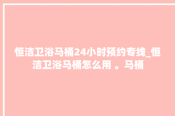 恒洁卫浴马桶24小时预约专线_恒洁卫浴马桶怎么用 。马桶